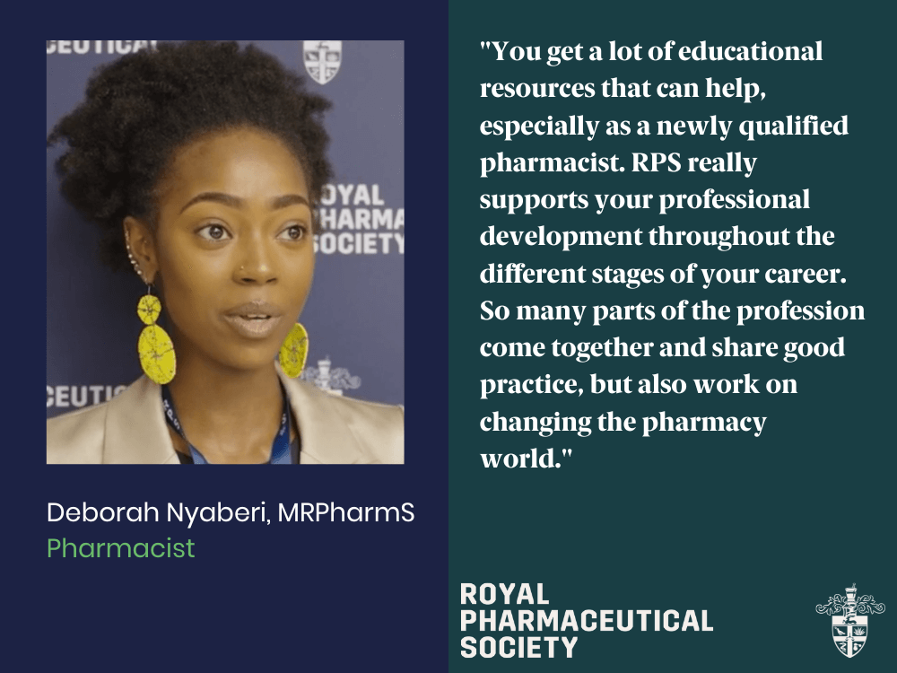 You get a lot of educational resources that can help, especially as a newly qualified pharmacist. RPS really supports your professional development throughout the different stages of your career. So many parts of the profession come together and share good practice, but also work on changing the pharmacy world. - Deborah Nyaberi, MRPharmS, Pharmacist