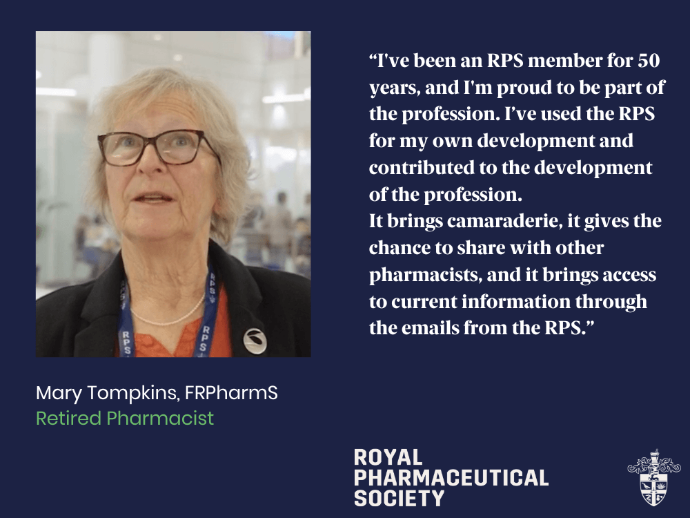 I've been an RPS member for 50 years, and I'm proud to be part of a profession. I've used the RPS for my own development and contributed to the development of the profession. It brings camaraderie, it gives the chance to share with other pharmacists, and it brings access to current information through the emails from the RPS. - Mary Tompkins, FRPharmS, Retired Pharmacist